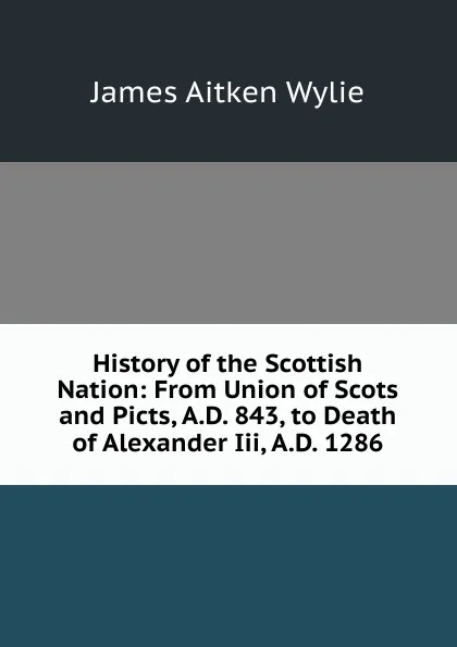 Обложка книги History of the Scottish Nation: From Union of Scots and Picts, A.D. 843, to Death of Alexander Iii, A.D. 1286, James Aitken Wylie