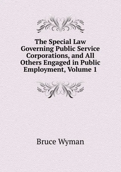 Обложка книги The Special Law Governing Public Service Corporations, and All Others Engaged in Public Employment, Volume 1, Bruce Wyman