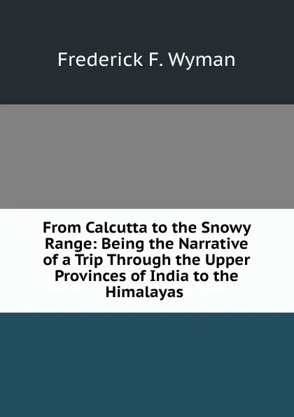 Обложка книги From Calcutta to the Snowy Range: Being the Narrative of a Trip Through the Upper Provinces of India to the Himalayas ., Frederick F. Wyman