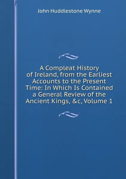 Обложка книги A Compleat History of Ireland, from the Earliest Accounts to the Present Time: In Which Is Contained a General Review of the Ancient Kings, .c, Volume 1, John Huddlestone Wynne