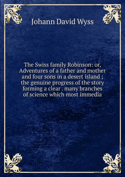 Обложка книги The Swiss family Robinson: or, Adventures of a father and mother and four sons in a desert island ; the genuine progress of the story forming a clear . many branches of science which most immedia, Johann David Wyss