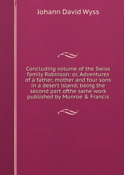 Обложка книги Concluding volume of the Swiss family Robinson: or, Adventures of a father, mother and four sons in a desert island; being the second part ofthe same work published by Munroe . Francis, Johann David Wyss