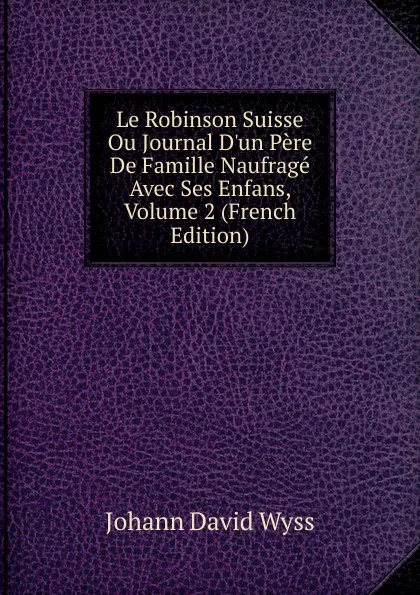 Обложка книги Le Robinson Suisse Ou Journal D.un Pere De Famille Naufrage Avec Ses Enfans, Volume 2 (French Edition), Johann David Wyss