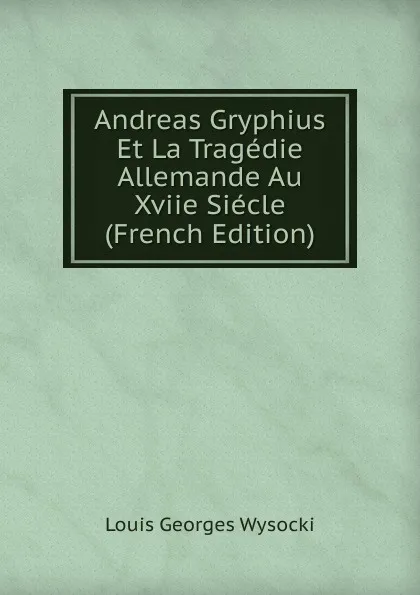 Обложка книги Andreas Gryphius Et La Tragedie Allemande Au Xviie Siecle (French Edition), Louis Georges Wysocki