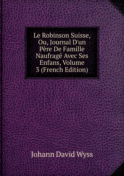 Обложка книги Le Robinson Suisse, Ou, Journal D.un Pere De Famille Naufrage Avec Ses Enfans, Volume 3 (French Edition), Johann David Wyss