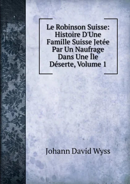 Обложка книги Le Robinson Suisse: Histoire D.Une Famille Suisse Jetee Par Un Naufrage Dans Une Ile Deserte, Volume 1, Johann David Wyss