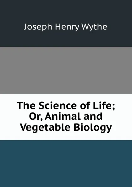 Обложка книги The Science of Life; Or, Animal and Vegetable Biology, Joseph Henry Wythe