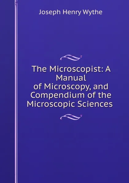 Обложка книги The Microscopist: A Manual of Microscopy, and Compendium of the Microscopic Sciences ., Joseph Henry Wythe