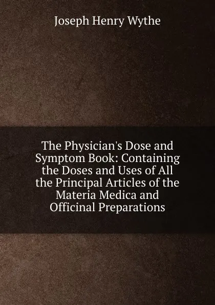 Обложка книги The Physician.s Dose and Symptom Book: Containing the Doses and Uses of All the Principal Articles of the Materia Medica and Officinal Preparations, Joseph Henry Wythe