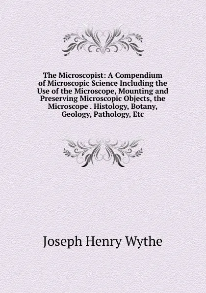 Обложка книги The Microscopist: A Compendium of Microscopic Science Including the Use of the Microscope, Mounting and Preserving Microscopic Objects, the Microscope . Histology, Botany, Geology, Pathology, Etc, Joseph Henry Wythe