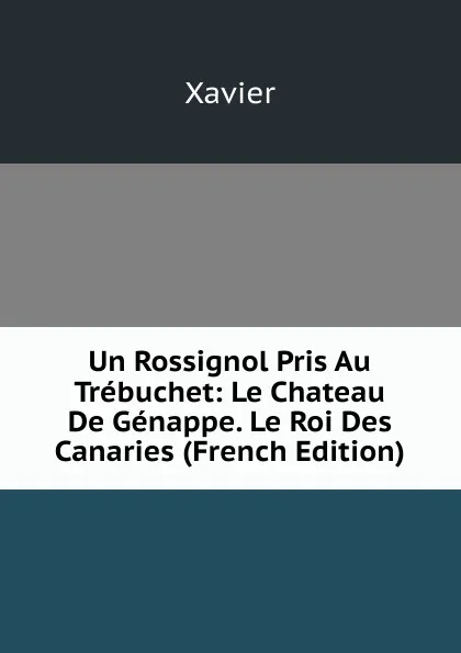 Обложка книги Un Rossignol Pris Au Trebuchet: Le Chateau De Genappe. Le Roi Des Canaries (French Edition), Xavier