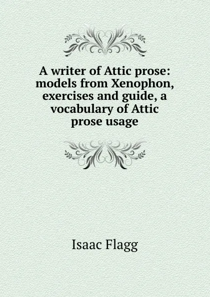 Обложка книги A writer of Attic prose: models from Xenophon, exercises and guide, a vocabulary of Attic prose usage, Isaac Flagg