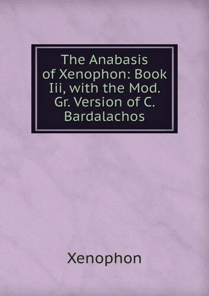 Обложка книги The Anabasis of Xenophon: Book Iii, with the Mod. Gr. Version of C. Bardalachos, Xenophon