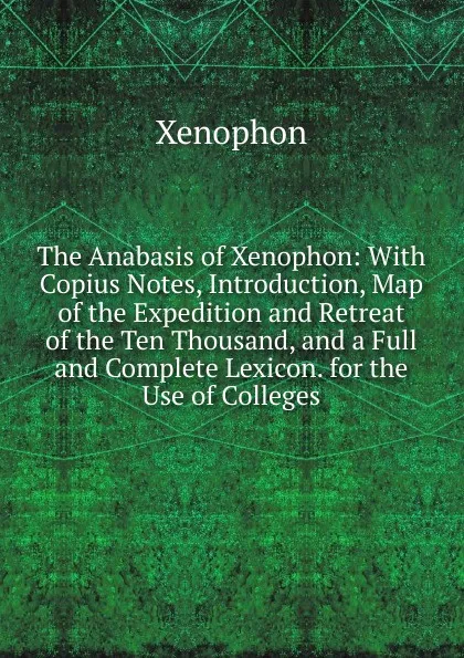 Обложка книги The Anabasis of Xenophon: With Copius Notes, Introduction, Map of the Expedition and Retreat of the Ten Thousand, and a Full and Complete Lexicon. for the Use of Colleges, Xenophon