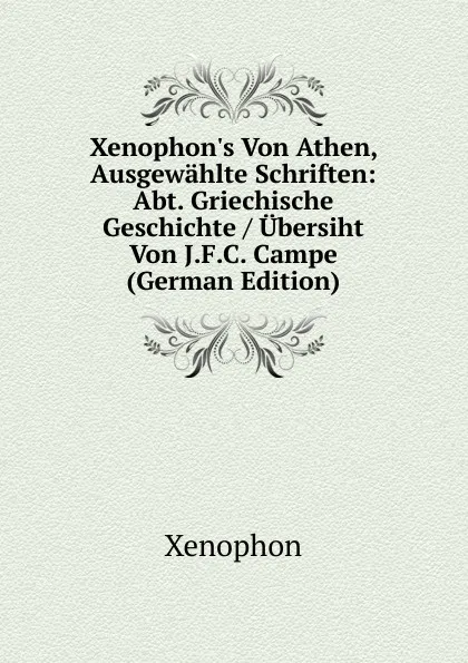 Обложка книги Xenophon.s Von Athen, Ausgewahlte Schriften: Abt. Griechische Geschichte / Ubersiht Von J.F.C. Campe (German Edition), Xenophon