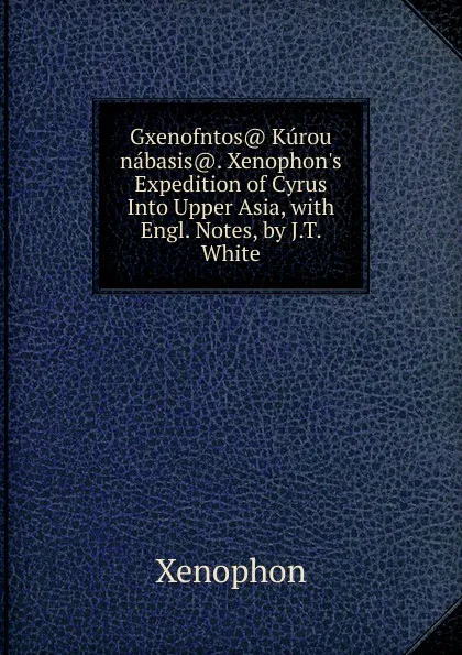 Обложка книги Gxenofntos. Kurou nabasis.. Xenophon.s Expedition of Cyrus Into Upper Asia, with Engl. Notes, by J.T. White, Xenophon