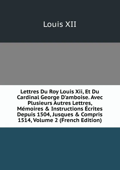 Обложка книги Lettres Du Roy Louis Xii, Et Du Cardinal George D.amboise. Avec Plusieurs Autres Lettres, Memoires . Instructions Ecrites Depuis 1504, Jusques . Compris 1514, Volume 2 (French Edition), Louis XII