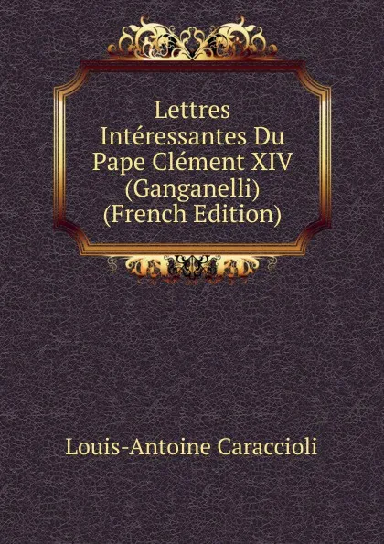 Обложка книги Lettres Interessantes Du Pape Clement XIV (Ganganelli) (French Edition), Louis-Antoine Caraccioli