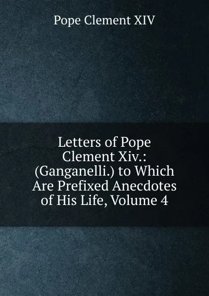 Обложка книги Letters of Pope Clement Xiv.: (Ganganelli.) to Which Are Prefixed Anecdotes of His Life, Volume 4, Pope Clement XIV