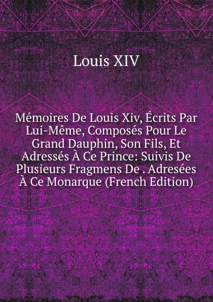 Обложка книги Memoires De Louis Xiv, Ecrits Par Lui-Meme, Composes Pour Le Grand Dauphin, Son Fils, Et Adresses A Ce Prince: Suivis De Plusieurs Fragmens De . Adresees A Ce Monarque (French Edition), Louis XIV