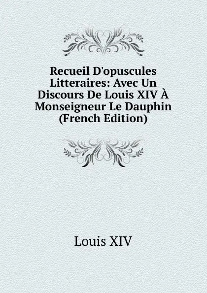 Обложка книги Recueil D.opuscules Litteraires: Avec Un Discours De Louis XIV A Monseigneur Le Dauphin (French Edition), Louis XIV