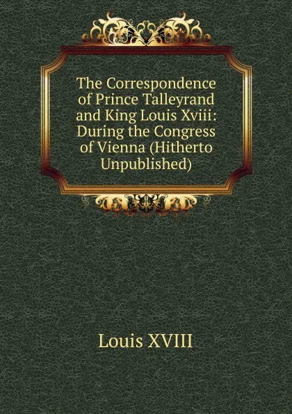 Обложка книги The Correspondence of Prince Talleyrand and King Louis Xviii: During the Congress of Vienna (Hitherto Unpublished), Louis XVIII