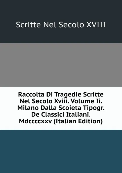 Обложка книги Raccolta Di Tragedie Scritte Nel Secolo Xviii. Volume Ii. Milano Dalla Scoieta Tipogr. De Classici Italiani. Mdccccxxv (Italian Edition), Scritte Nel Secolo XVIII