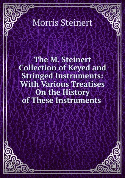 Обложка книги The M. Steinert Collection of Keyed and Stringed Instruments: With Various Treatises On the History of These Instruments ., Morris Steinert