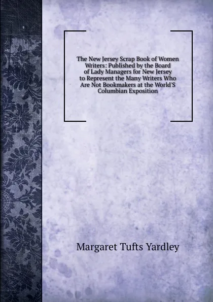 Обложка книги The New Jersey Scrap Book of Women Writers: Published by the Board of Lady Managers for New Jersey to Represent the Many Writers Who Are Not Bookmakers at the World.S Columbian Exposition, Margaret Tufts Yardley