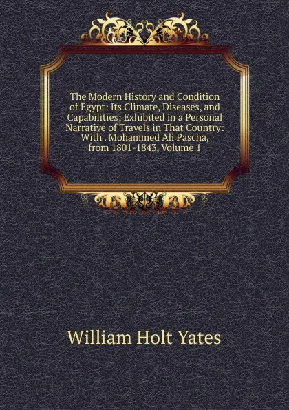 Обложка книги The Modern History and Condition of Egypt: Its Climate, Diseases, and Capabilities; Exhibited in a Personal Narrative of Travels in That Country: With . Mohammed Ali Pascha, from 1801-1843, Volume 1, William Holt Yates