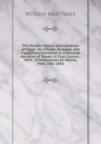 Обложка книги The Modern History and Condition of Egypt: Its Climate, Diseases, and Capabilities Exhibited in a Personal Narrative of Travels in That Country : With . of Mohammed Ali Pascha, from 1801-1843, William Holt Yates