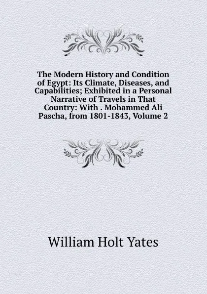 Обложка книги The Modern History and Condition of Egypt: Its Climate, Diseases, and Capabilities; Exhibited in a Personal Narrative of Travels in That Country: With . Mohammed Ali Pascha, from 1801-1843, Volume 2, William Holt Yates