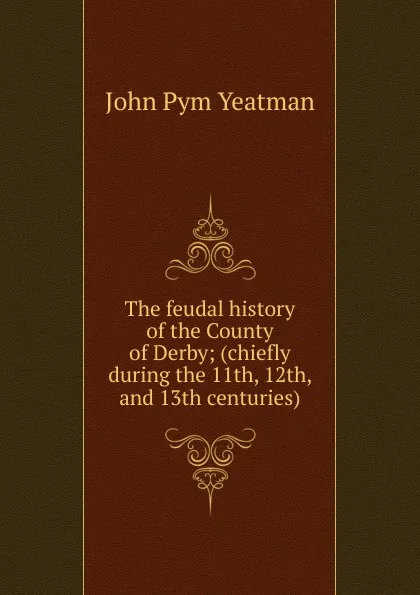 Обложка книги The feudal history of the County of Derby; (chiefly during the 11th, 12th, and 13th centuries), John Pym Yeatman