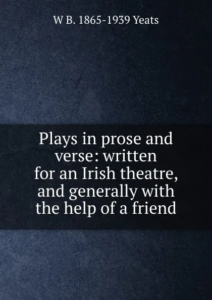 Обложка книги Plays in prose and verse: written for an Irish theatre, and generally with the help of a friend, W. B. Yeats