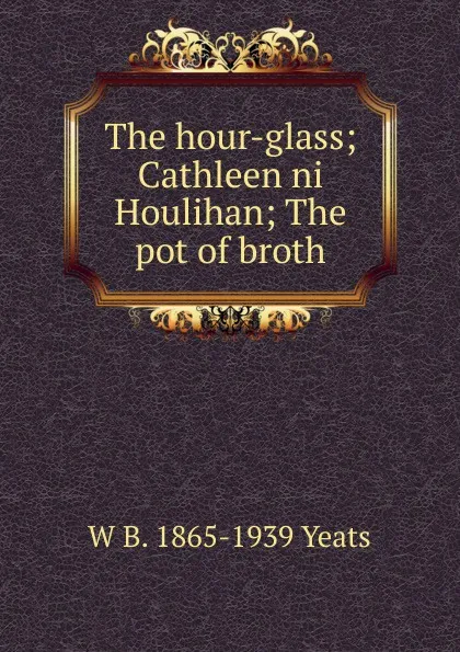 Обложка книги The hour-glass; Cathleen ni Houlihan; The pot of broth, W. B. Yeats