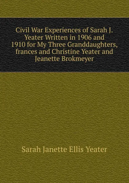 Обложка книги Civil War Experiences of Sarah J.Yeater Written in 1906 and 1910 for My Three Granddaughters,frances and Christine Yeater and Jeanette Brokmeyer, Sarah Janette Ellis Yeater