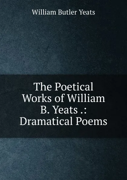 Обложка книги The Poetical Works of William B. Yeats .: Dramatical Poems, W. B. Yeats