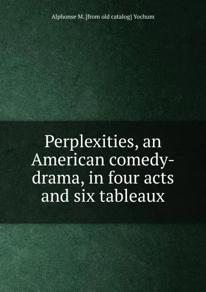 Обложка книги Perplexities, an American comedy-drama, in four acts and six tableaux, Alphonse M. [from old catalog] Yochum