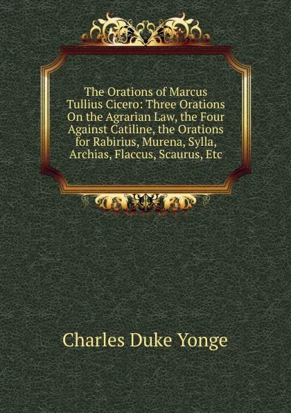 Обложка книги The Orations of Marcus Tullius Cicero: Three Orations On the Agrarian Law, the Four Against Catiline, the Orations for Rabirius, Murena, Sylla, Archias, Flaccus, Scaurus, Etc, Charles Duke Yonge