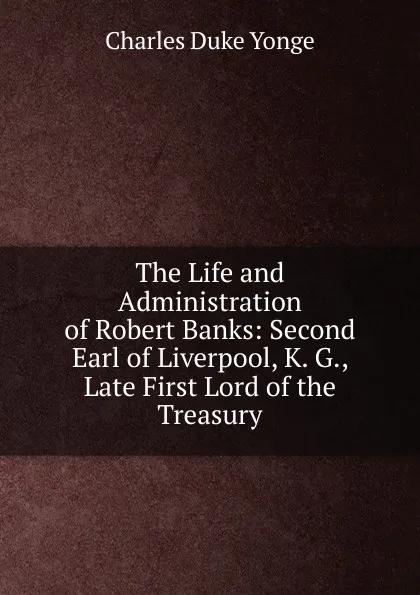 Обложка книги The Life and Administration of Robert Banks: Second Earl of Liverpool, K. G., Late First Lord of the Treasury, Charles Duke Yonge