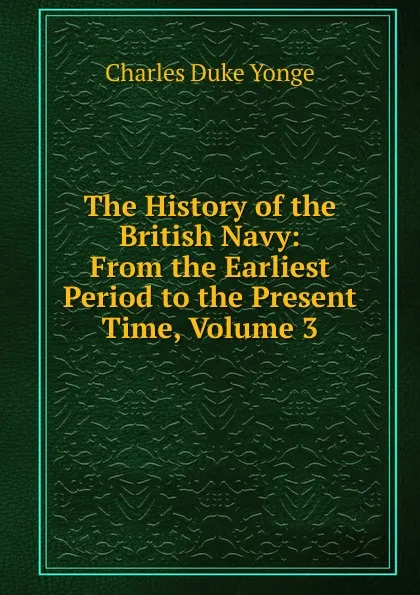 Обложка книги The History of the British Navy: From the Earliest Period to the Present Time, Volume 3, Charles Duke Yonge