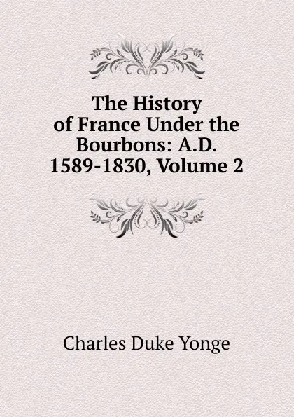 Обложка книги The History of France Under the Bourbons: A.D. 1589-1830, Volume 2, Charles Duke Yonge