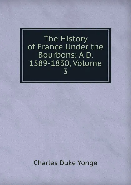 Обложка книги The History of France Under the Bourbons: A.D. 1589-1830, Volume 3, Charles Duke Yonge