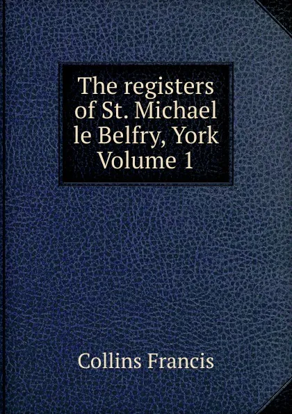 Обложка книги The registers of St. Michael le Belfry, York Volume 1, Collins Francis