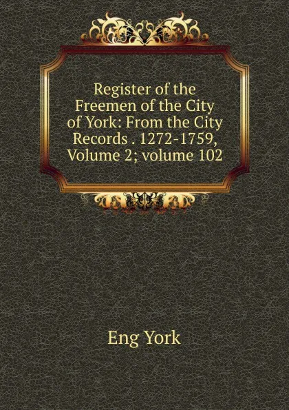 Обложка книги Register of the Freemen of the City of York: From the City Records . 1272-1759, Volume 2;.volume 102, Eng York