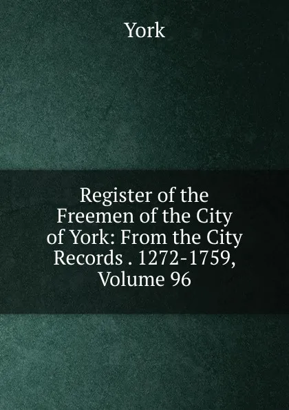 Обложка книги Register of the Freemen of the City of York: From the City Records . 1272-1759, Volume 96, York