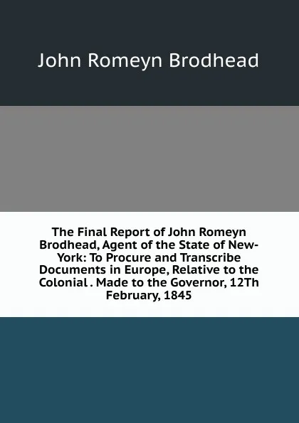 Обложка книги The Final Report of John Romeyn Brodhead, Agent of the State of New-York: To Procure and Transcribe Documents in Europe, Relative to the Colonial . Made to the Governor, 12Th February, 1845, John Romeyn Brodhead