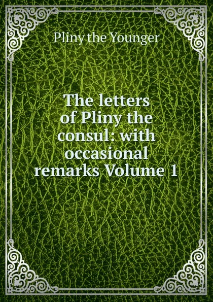 Обложка книги The letters of Pliny the consul: with occasional remarks Volume 1, Pliny the Younger