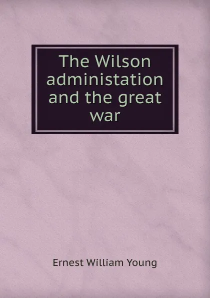 Обложка книги The Wilson administation and the great war, Ernest William Young