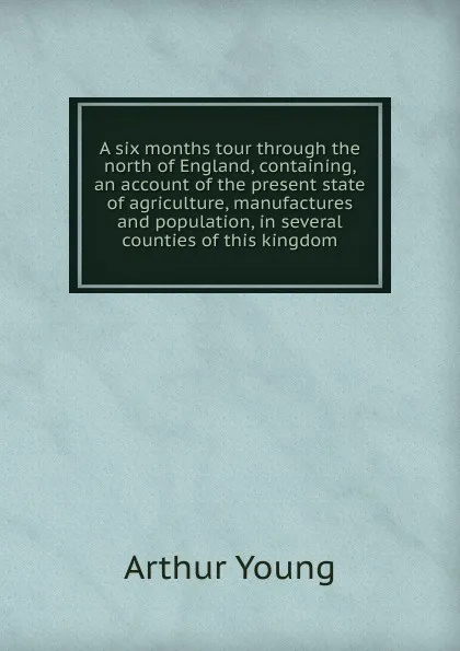 Обложка книги A six months tour through the north of England, containing, an account of the present state of agriculture, manufactures and population, in several counties of this kingdom, Arthur Young